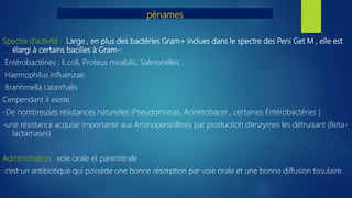 pénames
Spectre d’activité : Large , en plus des bactéries Gram+ inclues dans le spectre des Peni Get M , elle est
élargi à certains bacilles à Gram-:
Entérobactéries : E.coli, Proteus mirabilis, Salmonelles…
Haemophilus influenzae
Branhmella catarrhalis
Cenpendant il existe:
-De nombreuses résistances naturelles (Pseudomonas, Acinétobacer , certaines Entérobactéries )
-une résistance acquise importante aux Aminopenicillines par production d’enzymes les détruisant (Beta-
lactamases)
Administration : voie orale et parentérale
c’est un antibiotique qui possède une bonne résorption par voie orale et une bonne diffusion tissulaire.
 