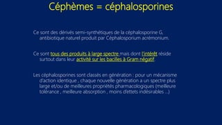 Céphèmes = céphalosporines
Ce sont des dérivés semi-synthétiques de la céphalosporine G,
antibiotique naturel produit par Céphalosporium acrémonium.
Ce sont tous des produits à large spectre mais dont l'intérêt réside
surtout dans leur activité sur les bacilles à Gram négatif.
Les céphalosporines sont classés en génération : pour un mécanisme
d’action identique , chaque nouvelle génération a un spectre plus
large et/ou de meilleures propriétés pharmacologiques (meilleure
tolérance , meilleure absorption , moins d’ettets indésirables …)
 