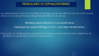 Les céphalosporines sont moins sensibles à l'hydrolyse que les pénicillines et sont de ce fait souvent ,
actives vis à vis des germes pour lesquels les pénicillines ne le sont pas
Pénicillines spectre ATB étroit ( G+) et activité intense.
Céphalosporines: spectre ATB large ( G‐ & G+ ) avec faible intensité d’action.
Entre autres, les céphalosporines possèdent une meilleure activité contre les Gram négatif avec les
générations mais elle l’est inversement avec les Gram +
PENICILLINES VS CEPHALOSPORINES
 