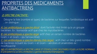 2) SPECTRE D’ACTIVITE :
PROPRITES DES MEDICAMENTS
ANTIBACTRIENS
Désigne la liste (nombre et types) de bactéries sur lesquelles l’antibiotique est actif
, on distingue :
A. Les antibiotiques a spectre étroit: dont l’activité n’est limité qu’a un groupe
bactérien. Ex : Isoniazide actif que chez les mycobactéries
B. Les antibiotiques a spectre large: actif chez un certain nombre de bactéries
Gram + et Gram – (ex l’amoxicilline)
C. Les antibiotiques a spectre étendu (très large) : actif chez un très grand nombre
de bactéries incluant les Gram + et Gram – aérobies et anaérobies ex :
moxifloxacine
NB: LES ANTIBIOTIQUES A SPECTRE LARGE ET ETENDU SONT DELETAIRES POUR LA FLORE NORMALE
et précipitent la survenu d’infection a germes résistants/champignons
 