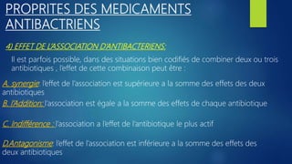4) EFFET DE L’ASSOCIATION D’ANTIBACTERIENS:
PROPRITES DES MEDICAMENTS
ANTIBACTRIENS
Il est parfois possible, dans des situations bien codifiés de combiner deux ou trois
antibiotiques , l’effet de cette combinaison peut être :
A. synergie: l’effet de l’association est supérieure a la somme des effets des deux
antibiotiques
D,Antagonisme: l’effet de l’association est inférieure a la somme des effets des
deux antibiotiques
C. Indifférence : l’association a l’effet de l’antibiotique le plus actif
B. l’Addition: l’association est égale a la somme des effets de chaque antibiotique
 