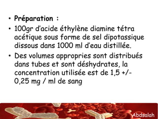 Abdsalah
• Préparation :
• 100gr d’acide éthylène diamine tétra
acétique sous forme de sel dipotassique
dissous dans 1000 ml d’eau distillée.
• Des volumes appropries sont distribués
dans tubes et sont déshydrates, la
concentration utilisée est de 1,5 +/-
0,25 mg / ml de sang
 