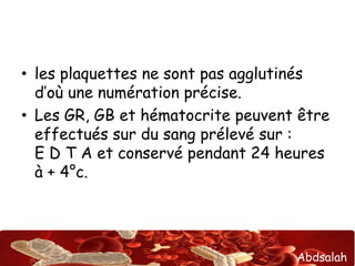 Abdsalah
• les plaquettes ne sont pas agglutinés
d’où une numération précise.
• Les GR, GB et hématocrite peuvent être
effectués sur du sang prélevé sur :
E D T A et conservé pendant 24 heures
à + 4°c.
 