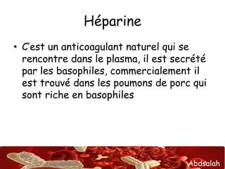 Abdsalah
Héparine
• C’est un anticoagulant naturel qui se
rencontre dans le plasma, il est secrété
par les basophiles, commercialement il
est trouvé dans les poumons de porc qui
sont riche en basophiles
 
