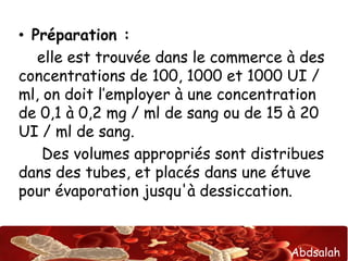 Abdsalah
• Préparation :
elle est trouvée dans le commerce à des
concentrations de 100, 1000 et 1000 UI /
ml, on doit l’employer à une concentration
de 0,1 à 0,2 mg / ml de sang ou de 15 à 20
UI / ml de sang.
Des volumes appropriés sont distribues
dans des tubes, et placés dans une étuve
pour évaporation jusqu'à dessiccation.
 