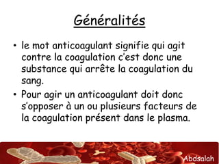 Abdsalah
Généralités
• le mot anticoagulant signifie qui agit
contre la coagulation c’est donc une
substance qui arrête la coagulation du
sang.
• Pour agir un anticoagulant doit donc
s’opposer à un ou plusieurs facteurs de
la coagulation présent dans le plasma.
 