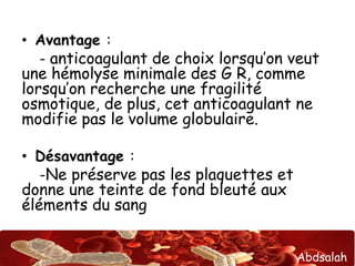 Abdsalah
• Avantage :
- anticoagulant de choix lorsqu’on veut
une hémolyse minimale des G R, comme
lorsqu’on recherche une fragilité
osmotique, de plus, cet anticoagulant ne
modifie pas le volume globulaire.
• Désavantage :
-Ne préserve pas les plaquettes et
donne une teinte de fond bleuté aux
éléments du sang
 