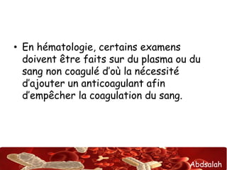 Abdsalah
• En hématologie, certains examens
doivent être faits sur du plasma ou du
sang non coagulé d’où la nécessité
d’ajouter un anticoagulant afin
d’empêcher la coagulation du sang.
 