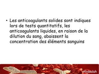 Abdsalah
• Les anticoagulants solides sont indiques
lors de tests quantitatifs, les
anticoagulants liquides, en raison de la
dilution du sang, abaissent la
concentration des éléments sanguins
 