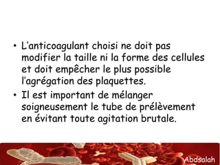 Abdsalah
• L’anticoagulant choisi ne doit pas
modifier la taille ni la forme des cellules
et doit empêcher le plus possible
l’agrégation des plaquettes.
• Il est important de mélanger
soigneusement le tube de prélèvement
en évitant toute agitation brutale.
 