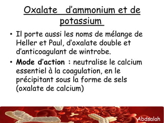 Abdsalah
Oxalate d’ammonium et de
potassium
• Il porte aussi les noms de mélange de
Heller et Paul, d’oxalate double et
d’anticoagulant de wintrobe.
• Mode d’action : neutralise le calcium
essentiel à la coagulation, en le
précipitant sous la forme de sels
(oxalate de calcium)
 