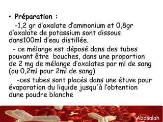 Abdsalah
• Préparation :
-1,2 gr d’oxalate d’ammonium et 0,8gr
d’oxalate de potassium sont dissous
dans100ml d’eau distillée.
- ce mélange est déposé dans des tubes
pouvant être bouches, dans une proportion
de 2 mg de mélange d’oxalates par ml de sang
(ou 0,2ml pour 2ml de sang)
-ces tubes sont placés dans une étuve pour
évaporation du liquide jusqu'à l’obtention
dune poudre blanche
 