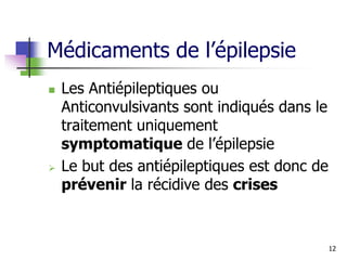 Médicaments de l’épilepsie
 Les Antiépileptiques ou
Anticonvulsivants sont indiqués dans le
traitement uniquement
symptomatique de l’épilepsie
 Le but des antiépileptiques est donc de
prévenir la récidive des crises
12
 