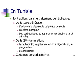En Tunisie
 Sont utilisés dans le traitement de l'épilepsie:
 De la 1ere génération :
 L'acide valproïque et le valproate de sodium
 La carbamazépine
 Les barbituriques et apparentés (phénobarbital et
dérivés)
 De la 2ème génération:
 Le felbamate, la gabapentine et la vigabatrine, la
pregabaline
 Lévétiracetam
 Certaines benzodiazépines 15
 