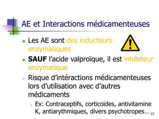 AE et Interactions médicamenteuses
 Les AE sont des inducteurs
enzymatiques
 SAUF l’acide valproïque, il est inhibiteur
enzymatique
 Risque d’intéractions médicamenteuses
lors d’utilisation avec d’autres
médicaments
 Ex: Contraceptifs, corticoïdes, antivitamine
K, antiarythmiques, divers psychotropes… 23
 