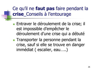 Ce qu’il ne faut pas faire pendant la
crise_Conseils à l’entourage
 Entraver le déroulement de la crise; il
est impossible d’empêcher le
déroulement d’une crise qui a débuté
 Transporter la personne pendant la
crise, sauf si elle se trouve en danger
immédiat ( escalier, eau…..)
26
 