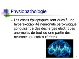 Physiopathologie
 Les crises épileptiques sont dues à une
hyperexcitabilité neuronale paroxystique
conduisant à des décharges électriques
anormales de tout ou une partie des
neurones du cortex cérébral
3
 