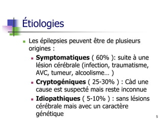 Étiologies
 Les épilepsies peuvent être de plusieurs
origines :
 Symptomatiques ( 60% ): suite à une
lésion cérébrale (infection, traumatisme,
AVC, tumeur, alcoolisme… )
 Cryptogéniques ( 25-30% ) : Càd une
cause est suspecté mais reste inconnue
 Idiopathiques ( 5-10% ) : sans lésions
cérébrale mais avec un caractère
génétique 5
 