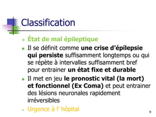 Classification
 État de mal épileptique
 Il se définit comme une crise d’épilepsie
qui persiste suffisamment longtemps ou qui
se répète à intervalles suffisamment bref
pour entrainer un état fixe et durable
 Il met en jeu le pronostic vital (la mort)
et fonctionnel (Ex Coma) et peut entrainer
des lésions neuronales rapidement
irréversibles
 Urgence à l’ hôpital 8
 
