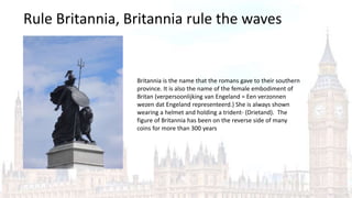Rule Britannia, Britannia rule the waves
Britannia is the name that the romans gave to their southern
province. It is also the name of the female embodiment of
Britan (verpersoonlijking van Engeland = Een verzonnen
wezen dat Engeland representeerd.) She is always shown
wearing a helmet and holding a trident- (Drietand). The
figure of Britannia has been on the reverse side of many
coins for more than 300 years
 