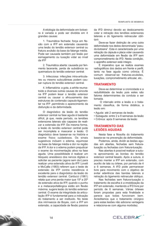 A etiologia da deformidade em botoei-
ra é variada e pode ser dividida em 4
grandes causas:
1. Traumática fechada: força em fle-
xão com a IFP em extensão causando
uma lesão do tendão extensor central ou
fratura avulsão da base da falange média.
Pode ser causada também por lesão por
esmagamento ou luxação volar ao nível
da IFP
2. Traumática aberta: causada por feri-
mento lacerante, perda de substância ou
queimadura do tendão extensor central.
3. Infecciosa: infecções intra-articula-
res ou mesmo subcutâneas podem cau-
sar ruptura do tendão extensor central.
4. Inflamatória: a gota, a artrite reuma-
toide e diversas outras causas de sinovite
na IFP podem lesar o tendão extensor
central ou causar o afrouxamento das
estruturas de contensão capsulo-ligamen-
tar na IFP ,permitindo o aparecimento da
disfunção e da deformidade.
O diagnóstico da lesão do tendão
extensor central na fase aguda é bastante
difícil, já que, neste período, os tendões
extensores laterais são capazes de reali-
zar a extensão da IFP. Da mesma forma,
a lesão do tendão extensor central pode
ser incompleta e mascarar a lesão. O
diagnóstico deve basear-se na história e
exame físico cuidadosos. Os sinais
sugestivos incluem o edema, equimose
na base da falange média e dor na região
da IFP. A dor e o edema podem prejudicar
o exame da movimentação ativa na fase
aguda. Uma possibilidade é realizar um
bloqueio anestésico dos nervos digitais e
solicitar ao paciente (agora sem dor) para
realizar uma extensão ativa da IFP. Lovett
e McCalla (1983) referem que o teste de
extensão da IFP contra resistência é
excelente para o diagnóstico da lesão do
tendão extensor central. Carducci (1981)
relata que uma perda maior que 15º a 20º
de extensão ativa da IFP, quando o punho
e a metacarpofalângica estão em flexão
máxima, sugere lesão do tendão extensor
central. O exame da integridade da articu-
lação IFP é fundamental para a indicação
do tratamento a ser instituido. No teste
dos intrínsecos de Boyes, com a IFP em
extensão, a capacidade de flexão passiva
da IFD diminui devido ao deslocamento
volar e retração dos tendões extensores
laterais e do ligamento retinacular oblí-
quo.
Deve-se fazer distinção de uma outra
deformidade nos dedos denominada “pseu-
do-botoeira”. Esta é caracterizada por uma
retração da cápsula e placa volar causando
uma deformidade em flexão da IFP sem
comprometimento da IFD. Nesta condição,
o aparelho extensor está íntegro.
É imperativo que se realize exames
radiográficos dos dedos em frente e perfil,
tanto na fase aguda como crônica. É
comum observar-se fraturas-avulsões,
luxações, comprometimento articular, etc..
TRATAMENTO
Deve-se determinar a cronicidade e a
redutibilidade da lesão pois estes são
fatores determinantes da conduta a ser
tomada.
O intervalo entre a lesão e o trata-
mento classifica, de forma didática, a
lesão em:
• Aguda: até 2 semanas da lesão
• Subaguda: entre 2 a 8 semanas da lesão
• Crônica: após 8 semanas da lesão
TRATAMENTO DAS
LESÕES AGUDAS
Nesta fase a filosofia do tratamento
baseia-se na prevenção da deformidade.
Podemos, ainda, dividir as lesões agu-
das em abertas, fechadas sem fratura-
luxação ou fechadas com fratura-luxação.
Nas abertas é possível realizar a sutu-
ra aproximando as bordas do tendão
extensor central lesado. Após a sutura, é
preciso manter a IFP em extensão, com
auxílio de tala ou órtese, por período de 4
a 6 semanas. A IFD pode permanecer
livre para movimento com o objetivo de
evitar aderência das bandas laterais e
retração do ligamento retinacular oblíquo.
Nas fechadas sem fratura-luxação o
tratamento de escolha é a imobilização da
IFP em extensão, mantendo a IFD livre por
período de 6 semanas. Várias órteses
foram propostas para esta finalidade e
parece que todas funcionam bem.
Acreditamos que o tratamento cirúrgico
para estas lesões não adiciona vantagens
e relaciona-se com alguma morbidez.
14
REIMPLANTE DE MEMBROS
 