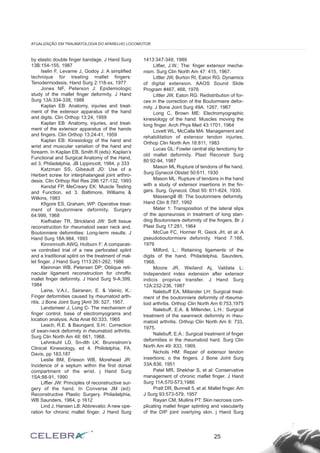 by elastic double finger bandage. J Hand Surg
13B:154-155, 1987
Iselin F, Levarne J, Godoy J: A simplified
technique for treating rnallet fingers:
Tenodermodesis. Hand Surg 2:118-xx, 1977
Jones NF, Peterson J: Epidemiologic
study of the rnallet finger deformíty. J Hand
Surg 13A:334-338, 1988
Kaplan EB: Anatomy, injuries and treat-
ment of the extensor apparatus of the hand
and digits. Clin Orthop 13:24, 1959
Kaplan EB: Anatomy, injuries, and treat-
ment of the extensor apparatus of the hands
and fingers. Clin Orthop 13:24-41, 1959
Kaplan EB: Kinesiology of the hand and
wrist and muscular variation of the hand and
forearm. In Kaplan EB, Smith R (eds): Kaplan’s
Functional and Surgical Anatomy of the Hand,
ed 3. Philadelphia, JB Lippincott, 1984, p 333
Katzman SS, Gibeault JD: Use of a
Herbert screw for interphalangeal joint arthro-
desis. Clin Orthop ReI Res 296:127-132, 1993
Kendal FP, MeCreary EK: Muscle Testing
and Function, ed 3. Baltimore, Williams &
Wilkins, 1983
Kfigore ES, Graham, WP: Operative treat-
ment of boutormiere deformity. Surgery
64:999, 1968
Kiefhaber TR, Strickland JW: Soft tissue
reconstruction for rheumatoid swan neck and.
Boutonniere deformities: Long-term results. J
Hand Surg 18A:984, 1993
Kinninrnoth AWG, HoIburn F: A comparati-
ve controlied trial of a new perforated splint
and a traditional splint on the treatment of mal-
let finger. J Hand Surg 1113:261-262, 1986
Kleinman WB, Petersen DP: Oblique reti-
nacular ligament reconstruction for chroffic
inallet finger deformity. J Hand Surg 9-A:399,
1984
Laine, V.A.I., Sairanen, E. & Vainio, K.:
Finger deformities caused by rheumatoid arth-
ritis. J Bone Joint Surg [AmI 39: 527, 1957.
Landsmeer J, Long C- The mechanism of
finger control, base of electromyograms and
location analysis. Acta Anat 60:333, 1965
Leach, R.E. & Baungard, S.H.: Correction
of swan-neck deformity in rheumatoid arthritis.
Surg Clin North Am 48: 661, 1968.
Lehmkuhl LD, Sn-dth LK: Brunnstrom’s
Clinical Kinesiology, ed 4. Philidelphia, FA.
Davis, pp 183,187
Leslie BM, Erieson WB, Morehead JR:
Incidence of a septum within the first dorsal
compartment of the wrist. j Hand Surg
1SA:88-91, 1990
Liffier JW: Principles of reconstructive sur-
gery of the hand. In Converse JM (ed):
Reconstructive Plastic Surgery. Philadelphia,
WB Saunders, 1964, p 1612
Lind J, Hansen LB: Abbrevatio: A new ope-
ration for chronic rnallet finger. J Hand Surg
1413:347-349, 1989
Litfier, J.W.: The: finger extensor mecha-
nism. Surg Clin North Am 47: 415, 1967.
Littler JW, Burton RI, Eaton RG: Dynamics
of digital extension. AAOS Sound Slide
Program #467, 468, 1976
Littler JW, Eaton RG: Redistribution of for-
ces in the correction of the Boutormiere defor-
mity. J Bone Joint Surg 49A: 1267, 1967
Long C, Brown ME: Electromyographic
kinesiology of the hand: Muscles moving the
long finger. Arch Phys Med 43:1701, 1964
Lovett WL, McCalla MA: Management and
rehabilitation of extensor tendon injuries.
Orthop Clin North Am 18:811, 1983
Lucas GL: Fowler central slip tenotorny for
old mallet deformity. Plast Reconstr Surg
80:92-94, 1987
Mason ML Rupture of tendons of flie hand.
Surg Gynecol Obstet 50:611, 1930
Mason ML: Rupture of tendons in the hand
with a study of extensor insertions in the fin-
gers. Surg. Gynecol. Obst 50: 611-624, 1930.
Massengill IB: The boutonniere deformity.
Hand Clin 8:787, 1992
Mater 1: Transposition of the lateral slips
of the aponeurosis in treatment of long stan-
ding Boutonniere deformity of the fingers. Br J
Plast Surg 17:281, 1964
McCue FC, Hormer R, Gieck JH, et al: A
pseudoboutormiere deforinity. Hand 7:166,
1979
Milford, L.: Retaining ligaments of the
digits of the hand. Philadelphia, Saunders,
1968.
Moore JR, Weiland Aj, Valdata L:
Independent index extension after extensor
indicis proprius transfer. J Hand Surg
12A:232-236, 1987
Nalebuff EA, Millander LH: Surgical treat-
ment of the boutonniere deformity of rbeuma-
toid arthritis. Orthop Clin North Arn 6:753,1975
Nalebuff, E.A. & Millender, L.H.: Surgical
treatment of the swanneck deformity in rheu-
matoid arthritis. Orthop Clin North Am 6: 733,
1975.
Nalebuff, E.A.: Surgical treatment of finger
deformities in the rheumatoid hard. Surg Clin
North Am 49: 833, 1969.
Nichols HM: Repair of extensor tendon
insertions; o the fingers. J Bone Joínt Surg
33A:836, 1951
Patel MR, Shekhar S, et al: Conservative
management of chronic maflet finger. J Hand
Surg 11A:570-573,1986
Pratt DR, Bunnell 5, et al: Mallet finger. Am
J Surg 93:573-579, 1957
Rayan CM, Mullins PT: Skin necrosis com-
plicating mallet finger splinting and vascularity
of the DIP joint overIying skin. j Hand Surg
25
ATUALIZAÇÃO EM TRAUMATOLOGIA DO APARELHO LOCOMOTOR
 
