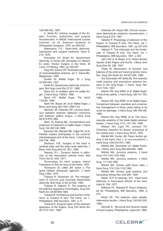 12A:548-552, 1987
S. Stnith RJ: Intrinsic museles of the fin-
gers: Function, dysfunction, and surgical
reconstruction. In AAOS: Instructional Course
Lectures, vol 24. American Academy of
Orthopaedic Surgeons, 1975, pp 200-220
Salamanca, F.E.: Swan-neck deformity:
mechanism and surgical treatment. Hand 8:
215, 1976.
Schneider LH, Smith KL: Boutormiere
deformity. In Hunter JM, Schneider LH, Mackin
EJ (eds): Tendon Surgery in the Hand. St
Louis, CV Mosby, 1987, pp 349-357
Sieg KW, Adams SP: filustrated essentials
of musculoskeletal anatomy, ed 2. Gainsville,
Megabooks, 1985
Smillie IS: Mallet finger. Br J Surg
24:439-445, 1937
Smith RJ: Boutonniere deformity of the fin-
gers. Bul Hosp Joint Dis 27:27, 1966
Stack HC: A modified splint for mallet fin-
ger. J Hand Surg 11B263, 1986
Stack HC: Mallet finger. The Hand
1:83-89, 1969
Stark HH, Boyes JH, et al: Mallet finger. J
Bone Joint Surg 44A:1061-1068,1%2
Steichen JB, Petersen DP: junctura tendi-
num between extensor digitorum communis
and extensor pollicis Iongus. J Hand Surg
9A:674-676,1984
Stern. Pj, Kastrup BS: -Complications and
prognosis of treatment of mallet finger. J Hand
Surg 13A:329 334,1988
Swanson AE, Maupen BK, Cajjar NV, et al:
Flexible implant arthroplasty in the proximal
interphalangeal joint of the hand. J Hand Surg
IOA:796, 1985
Swanson, A.B.: Surgery of the hand in
cerebral palsy and the swan-neck deformity. J
Bone Joint Surg [Aml 42: 951, 1960.
Swezey, R.L.: Dynamic factors in defor-
mity of the rheumatoid arthritis hand. Bull
Thum Dis 22: 649, 1971.
Terminology for hand surgery. InternI
Federation of Soe for Surg of the Hand, 1970
Thompson JS, Littler JW, Upton J: The
spiral oblique retinacular ligament. J Hand
Surg 3:482, 1978
Tubiana R, Grossman JA: The manage-
ment of chro-nic post traumatic boutonniere
deformity. Bull Hosp Jt Dis 44:542, 1984
Tubiana R, Valentin. P: The anatorny of
the extensor apparatus of the fingers. Surg Clin
North Am 44:897906,1964
Tubiana R: Architecture and function of the
hand. In Tubiana R (ed): The Hand, vol 1.
Philadelphia, WB Saunders, 1981, p 71
Tubiana R: Surgical repair of the extensor
apparatus of the fingers. Surg Clin North Am
48:1015-1031, 1968
Urbaniak JR, Hayes MG: Chronic bouton-
niere deformity-an anatornic reconstruction. J
Hand Surg 6:379, 1981
Valentin P: Physiology of extension of the
fingers. In Tubiana R (ed): The Hand, vol 1.
Philadelphia, WB Saunders, 1981, pp 237-243
Valentin P: The interossei and the lumbri-
cals. In Tubiana R (ed): The Hand, vol 1.
Philadelphia, WB Saunders, 1981, p 253
Van’t Hof, A. & Heiple, K.G.: Flexor-tendon
injuries of the fingers and thumb. J Bone Joint
Surg [Aml 40: 256, 1957.
Vílúte M: Restoration of function and
balance of the wrist and hand by tendon trans-
fers. Surg Clin North Am 40:427-459, 1960
Von Schroeder HP, Botte Mj: The extensor
medii proprius and anornalous extensor ten-
dons to the Iong finger. J Hand. Surg 16A:
1141-1145, 1991
Warren RA, Kay NRM, et al: Mallet finger:
A trial of two splints. J Hand Surg 13B:151-153,
1988
Warren RA, Kay NRM, et al: Mallet finger:
Comparison between. operative and conserva-
tive management in those cases failing to be
cured by splintage. J Hand Surg 13B:159-160,
1988
Warren RA, Kay NRM, et al: The micro-
vascular anatomy of the distal digital extensor
tendon. J Hand Surg 1313: 161-163, 1988
Watson HK, Light TR, Johnson TR:
Checkrein resection for flexion contracture of
the midcíle joint. J Hand Surg 4A:67, 1979
Wehbé MA, Hunter JM: Flexor tendon gli-
ding in the hand: Part 1. In vivo excursions. j
Hand Surg 1OA:570-574, 1985
Wehbe MA, Schneider LH: Mallet fractu-
res. J Bone Joint Surg 66A:658-669, 1984
Wehbé MA: Junctura anatomy. J Hand
Surg 17A:1124-1129,1992
Wehbé MA: Junctura anatomy. J Hand
Surg. 17:1128,1992
Wehbé MA: Tendon graft donor sites. j
Hand Surg 17A:1130-1132,1992
Wehbé MA: Tendon gralt anatomy and
harvesting Orthop Rev 253-256, 1994
Welsh, R.P. & Hastings, D.E.: Swan-neck
deformity in rheumatoid arthritis of the hard.
Hand 9: 109, 1977.
Wilhams PL, Warwick R: Gray’s Anatomy,
ed 36. Philadelphia, WB Saunders, 1980, p
579
Wood VE: The extensor carpi radialis,
intermedius tendon. j Hand Surg 13A:242-245,
1988
Zancolli, E.: Structural and dynamic bases
of hand surgery. Philadelphia, Lippincott, 1968.
26
REIMPLANTE DE MEMBROS
 