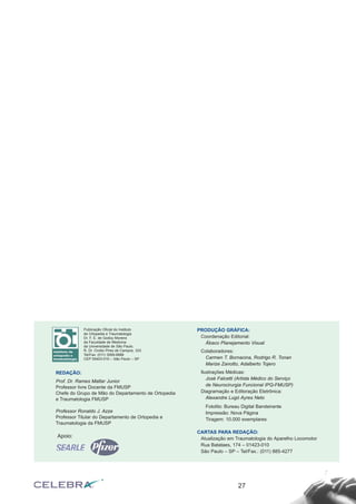 27
Publicação Oficial do Instituto
de Ortopedia e Traumatologia
Dr. F. E. de Godoy Moreira
da Faculdade de Medicina
da Universidade de São Paulo.
R. Dr. Ovidio Pires de Campos, 333
Tel/Fax: (011) 3069-6888
CEP 05403-010 – São Paulo – SP
REDAÇÃO:
Prof. Dr. Rames Mattar Junior
Professor livre Docente da FMUSP
Chefe do Grupo de Mão do Departamento de Ortopedia
e Traumatologia FMUSP
Professor Ronaldo J. Azze
Professor Titular do Departamento de Ortopedia e
Traumatologia da FMUSP
PRODUÇÃO GRÁFICA:
Coordenação Editorial:
Ábaco Planejamento Visual
Colaboradores:
Carmen T. Bornacina, Rodrigo R. Tonan
Marize Zanotto, Adalberto Tojero
Ilustrações Médicas:
José Falcetti (Artista Médico do Serviço
de Neurocirurgia Funcional IPQ-FMUSP)
Diagramação e Editoração Eletrônica:
Alexandre Lugó Ayres Neto
Fotolito: Bureau Digital Bandeirante
Impressão: Nova Página
Tiragem: 10.000 exemplares
CARTAS PARA REDAÇÃO:
Atualização em Traumatologia do Aparelho Locomotor
Rua Batataes, 174 – 01423-010
São Paulo – SP – Tel/Fax.: (011) 885-4277
Apoio:
 