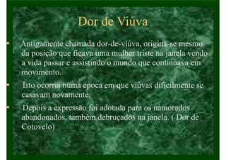 Dor de Viúva
• Antigamente chamada dor-de-viúva, origina-se mesmo
da posição que ficava uma mulher triste na janela vendo
a vida passar e assistindo o mundo que continuava em
movimento.
• Isto ocorria numa época em que viúvas dificilmente se
casavam novamente.
• Depois a expressão foi adotada para os namorados
abandonados, também debruçados na janela. ( Dor de
Cotovelo)
 