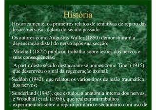 História
Historicamente, os primeiros relatos de tentativas de reparo das
lesões nervosas datam do século passado.
Os autores como Augustus Waller (1850) demonstraram a
degeneração distal do nervo após sua secção;
Mitchell (1872) publicou trabalho sobre lesões dos nervos e
suas conseqüências.
A partir deste século destacaram-se nomes como Tinel (1915),
que descreveu o sinal da regeneração axonal;
Seddon (1942), que relatou os vários tipos de lesão traumática
dos nervos;
Sunderland (1945), que estudou a anatomia interna dos nervos,
e Woodhall et al. (1956), que realizaram trabalhos
experimentais sobre o reparo primário e secundário com uso de
 