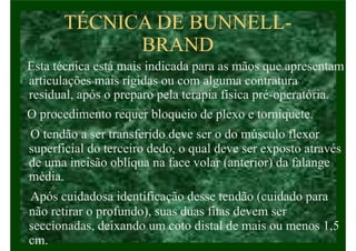 TÉCNICA DE BUNNELL-
BRAND
Esta técnica está mais indicada para as mãos que apresentam
articulações mais rígidas ou com alguma contratura
residual, após o preparo pela terapia física pré-operatória.
O procedimento requer bloqueio de plexo e torniquete.
O tendão a ser transferido deve ser o do músculo flexor
superficial do terceiro dedo, o qual deve ser exposto através
de uma incisão oblíqua na face volar (anterior) da falange
média.
Após cuidadosa identificação desse tendão (cuidado para
não retirar o profundo), suas duas fitas devem ser
seccionadas, deixando um coto distal de mais ou menos 1,5
cm.
 