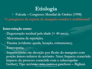 Etiologia
• Fukuda – Congresso Mundial de Ombro (1998)
“A patogênese da ruptura do manguito rotador é multifatorial”
Inter-relação entre:
- Degeneração tecidual pela idade (> 40 anos);
- Microtrauma de repetição;
- Trauma (evidente: queda, luxação, estiramento);
- Entesopatia;
- Impacto(atrito em elevação por flexão do manguito com
porção ântero-inferior do acrômio- Neer; Impacto coracóide:
impacto do processo coracóide com o subescapular-
Gerber); Tipo acrômio: reto, curvo e ganchoso – Bigliani.http://traumatologiaeortopedia.com &
www.ortopediabrasil.blogspot.com.br
 