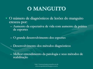 O MANGUITO
• O número de diagnósticos de lesões do manguito
cresceu por:
– Aumento da espectativa de vida com aumento da prática
de esportes
– O grande desenvolvimento dos esportes
– Desenvolvimento dos métodos diagnósticos
– Melhor entendimento da patologia e seus métodos de
reabilitação
http://traumatologiaeortopedia.com &
www.ortopediabrasil.blogspot.com.br
 