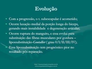 Evolução
• Com a progressão, o t. subescapular é acometido;
• Ocorre luxação medial da porção longa do biceps,
gerando mais instabilidade e degeneração articular;
• Ocorre ruptura do manguito, e essa evolui para
substituição das fibras musculares por gordura –
lipossubstituição-Goutallier ( grau 0/I/II/III/IV);
• Essa lipossubstituição tem prognóstico pior no
resultado pós-reparação.
http://traumatologiaeortopedia.com &
www.ortopediabrasil.blogspot.com.br
 