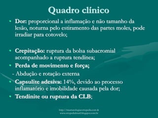 Quadro clínico
• Dor: proporcional a inflamação e não tamanho da
lesão, noturna pelo estiramento das partes moles, pode
irradiar para cotovelo;
• Crepitação: ruptura da bolsa subacromial
acompanhado a ruptura tendínea;
• Perda de movimento e força;
- Abdução e rotação externa
• Capsulite adesiva: 14%, devido ao processo
inflamatório e imobilidade causada pela dor;
• Tendinite ou ruptura da CLB;
http://traumatologiaeortopedia.com &
www.ortopediabrasil.blogspot.com.br
 