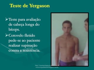 Teste de Yergason
Teste para avaliação
de cabeça longa do
bíceps.
Cotovelo fletido
pede-se ao paciente
realizar supinação
contra a resistência.
http://traumatologiaeortopedia.com &
www.ortopediabrasil.blogspot.com.br
 