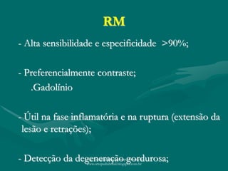 RM
- Alta sensibilidade e especificidade >90%;
- Preferencialmente contraste;
.Gadolínio
- Útil na fase inflamatória e na ruptura (extensão da
lesão e retrações);
- Detecção da degeneração gordurosa;http://traumatologiaeortopedia.com &
www.ortopediabrasil.blogspot.com.br
 