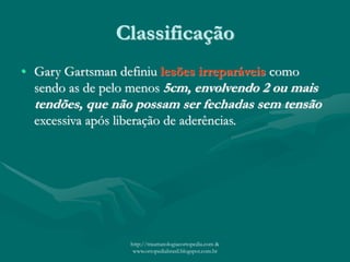 Classificação
• Gary Gartsman definiu lesões irreparáveis como
sendo as de pelo menos 5cm, envolvendo 2 ou mais
tendões, que não possam ser fechadas sem tensão
excessiva após liberação de aderências.
http://traumatologiaeortopedia.com &
www.ortopediabrasil.blogspot.com.br
 