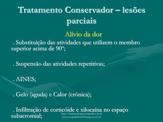 Tratamento Conservador – lesões
parciais
Alívio da dor
. Substituição das atividades que utilizem o membro
superior acima de 90º;
. Suspensão das atividades repetitivas;
. AINES;
. Gelo (aguda) e Calor (crônica);
. Infiltração de corticóide e xilocaína no espaço
subacromial; http://traumatologiaeortopedia.com &
www.ortopediabrasil.blogspot.com.br
 