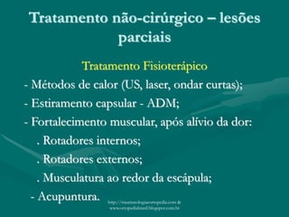 Tratamento não-cirúrgico – lesões
parciais
Tratamento Fisioterápico
- Métodos de calor (US, laser, ondar curtas);
- Estiramento capsular - ADM;
- Fortalecimento muscular, após alívio da dor:
. Rotadores internos;
. Rotadores externos;
. Musculatura ao redor da escápula;
- Acupuntura. http://traumatologiaeortopedia.com &
www.ortopediabrasil.blogspot.com.br
 