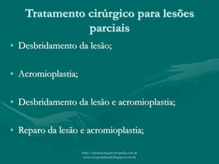 Tratamento cirúrgico para lesões
parciais
• Desbridamento da lesão;
• Acromioplastia;
• Desbridamento da lesão e acromioplastia;
• Reparo da lesão e acromioplastia;
http://traumatologiaeortopedia.com &
www.ortopediabrasil.blogspot.com.br
 
