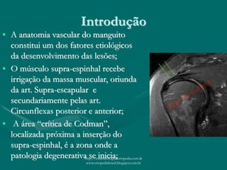 Introdução
• A anatomia vascular do manguito
constitui um dos fatores etiológicos
da desenvolvimento das lesões;
• O músculo supra-espinhal recebe
irrigação da massa muscular, oriunda
da art. Supra-escapular e
secundariamente pelas art.
Circunflexas posterior e anterior;
• A área “crítica de Codman”,
localizada próxima a inserção do
supra-espinhal, é a zona onde a
patologia degenerativa se inicia;http://traumatologiaeortopedia.com &
www.ortopediabrasil.blogspot.com.br
 