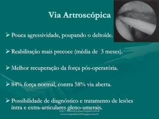 Via Artroscópica
 Pouca agressividade, poupando o deltoíde.
 Reabilitação mais precoce (média de 3 meses).
 Melhor recuperação da força pós-operatória.
 84% força normal, contra 58% via aberta.
 Possibilidade de diagnóstico e tratamento de lesões
intra e extra-articulares gleno-umerais.http://traumatologiaeortopedia.com &
www.ortopediabrasil.blogspot.com.br
 