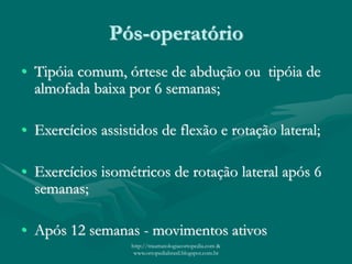 Pós-operatório
• Tipóia comum, órtese de abdução ou tipóia de
almofada baixa por 6 semanas;
• Exercícios assistidos de flexão e rotação lateral;
• Exercícios isométricos de rotação lateral após 6
semanas;
• Após 12 semanas - movimentos ativos
http://traumatologiaeortopedia.com &
www.ortopediabrasil.blogspot.com.br
 