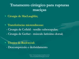 Tratamento cirúrgico para rupturas
maciças
• Cirurgia de MacLaughlin;
• Transferências miotendinosas:
- Cirurgia de Cofield - tendão subescapular;
- Cirurgia de Gerber - músculo latíssimo dorsal;
• Técnica de Rockwood:
- Descompressão e desbridamento
http://traumatologiaeortopedia.com &
www.ortopediabrasil.blogspot.com.br
 