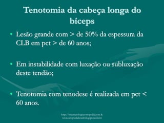 Tenotomia da cabeça longa do
bíceps
• Lesão grande com > de 50% da espessura da
CLB em pct > de 60 anos;
• Em instabilidade com luxação ou subluxação
deste tendão;
• Tenotomia com tenodese é realizada em pct <
60 anos.
http://traumatologiaeortopedia.com &
www.ortopediabrasil.blogspot.com.br
 