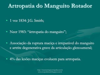 Artropatia do Manguito Rotador
• 1 vez 1834: J.G. Smith;
• Neer 1983: “ärtropatia do manguito”;
• Associação da ruptura maciça e irreparável do manguito
e artrite degenerativa grave da articulação glenoumeral;
• 4% das lesões maciças evoluem para artropatia.
http://traumatologiaeortopedia.com &
www.ortopediabrasil.blogspot.com.br
 
