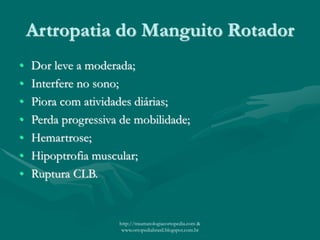 Artropatia do Manguito Rotador
• Dor leve a moderada;
• Interfere no sono;
• Piora com atividades diárias;
• Perda progressiva de mobilidade;
• Hemartrose;
• Hipoptrofia muscular;
• Ruptura CLB.
http://traumatologiaeortopedia.com &
www.ortopediabrasil.blogspot.com.br
 