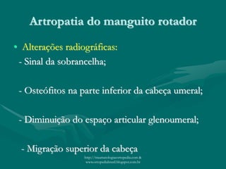 Artropatia do manguito rotador
• Alterações radiográficas:
- Sinal da sobrancelha;
- Osteófitos na parte inferior da cabeça umeral;
- Diminuição do espaço articular glenoumeral;
- Migração superior da cabeça
http://traumatologiaeortopedia.com &
www.ortopediabrasil.blogspot.com.br
 