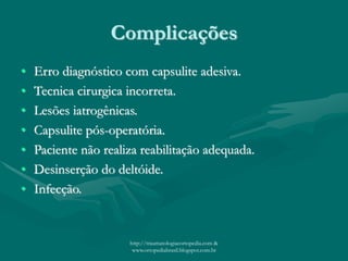 Complicações
• Erro diagnóstico com capsulite adesiva.
• Tecnica cirurgica incorreta.
• Lesões iatrogênicas.
• Capsulite pós-operatória.
• Paciente não realiza reabilitação adequada.
• Desinserção do deltóide.
• Infecção.
http://traumatologiaeortopedia.com &
www.ortopediabrasil.blogspot.com.br
 